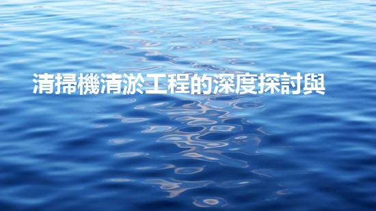 清掃機清淤工程的深度探討與實踐經(jīng)驗分享究竟能帶來哪些驚人效果？